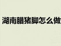湖南腊猪脚怎么做好吃（腊猪脚怎么做好吃）