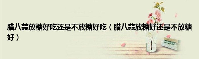 腊八蒜放糖好吃还是不放糖好吃（腊八蒜放糖好还是不放糖好）