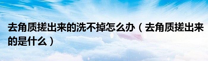 去角质搓出来的洗不掉怎么办（去角质搓出来的是什么）