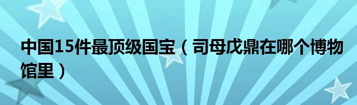 中国15件最顶级国宝（司母戊鼎在哪个博物馆里）