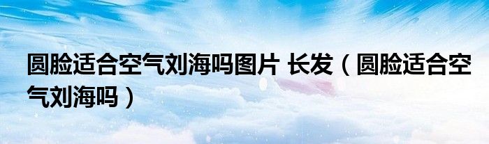 圆脸适合空气刘海吗图片 长发（圆脸适合空气刘海吗）