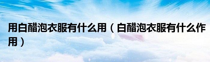 用白醋泡衣服有什么用（白醋泡衣服有什么作用）