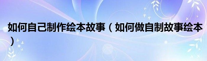如何自己制作绘本故事（如何做自制故事绘本）