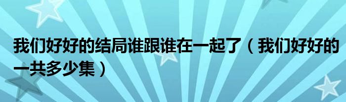 我们好好的结局谁跟谁在一起了（我们好好的一共多少集）