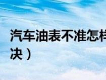汽车油表不准怎样修理（汽车油表不准怎么解决）