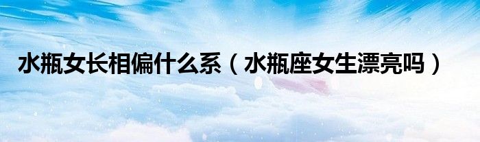 水瓶女长相偏什么系（水瓶座女生漂亮吗）