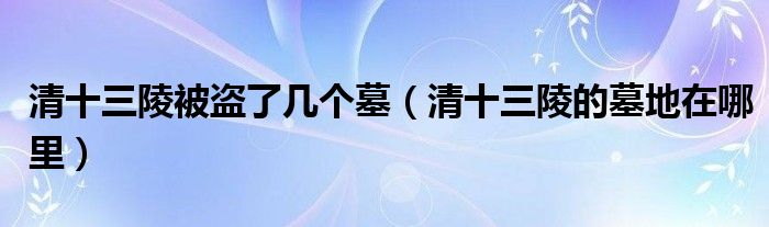 清十三陵被盗了几个墓（清十三陵的墓地在哪里）