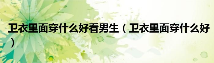 卫衣里面穿什么好看男生（卫衣里面穿什么好）