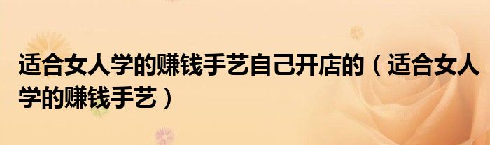 适合女人学的赚钱手艺自己开店的（适合女人学的赚钱手艺）