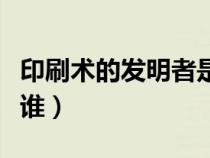印刷术的发明者是谁英文（印刷术的发明者是谁）