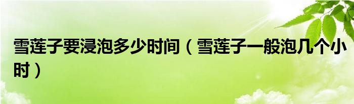 雪莲子要浸泡多少时间（雪莲子一般泡几个小时）