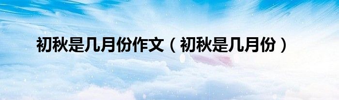初秋是几月份作文（初秋是几月份）