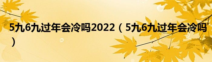 5九6九过年会冷吗2022（5九6九过年会冷吗）