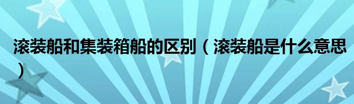 滚装船和集装箱船的区别（滚装船是什么意思）