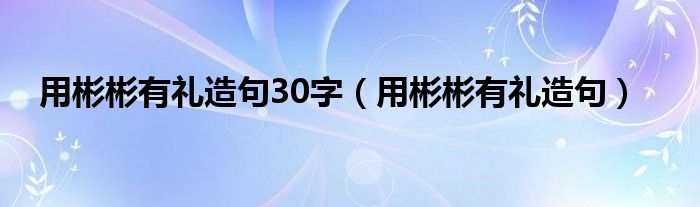 用彬彬有礼造句30字（用彬彬有礼造句）