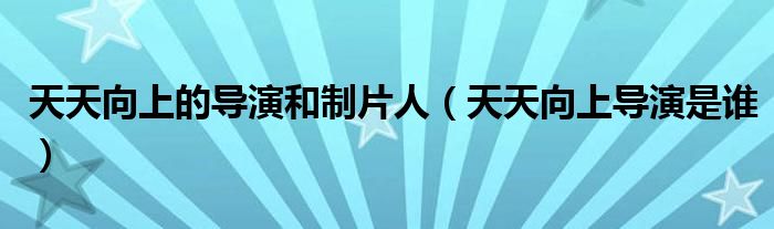 天天向上的导演和制片人（天天向上导演是谁）