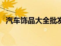 汽车饰品大全批发市场（汽车饰品有哪些）