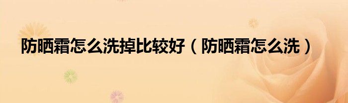 防晒霜怎么洗掉比较好（防晒霜怎么洗）