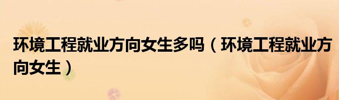 环境工程就业方向女生多吗（环境工程就业方向女生）