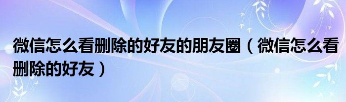 微信怎么看删除的好友的朋友圈（微信怎么看删除的好友）