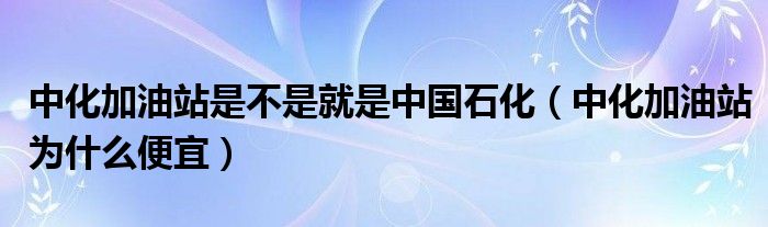 中化加油站是不是就是中国石化（中化加油站为什么便宜）