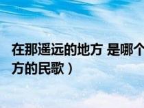 在那遥远的地方 是哪个民族的歌（在那遥远的地方是哪个地方的民歌）