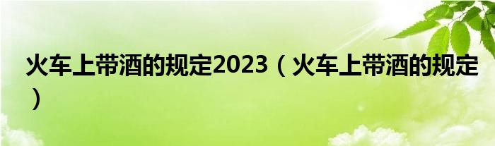 火车上带酒的规定2023（火车上带酒的规定）