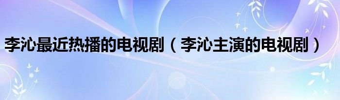 李沁最近热播的电视剧（李沁主演的电视剧）
