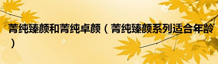 菁纯臻颜和菁纯卓颜（菁纯臻颜系列适合年龄）