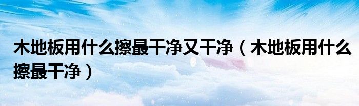 木地板用什么擦最干净又干净（木地板用什么擦最干净）