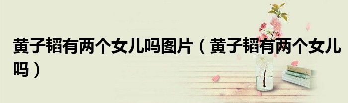 黄子韬有两个女儿吗图片（黄子韬有两个女儿吗）