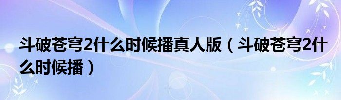 斗破苍穹2什么时候播真人版（斗破苍穹2什么时候播）