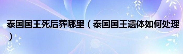 泰国国王死后葬哪里（泰国国王遗体如何处理）