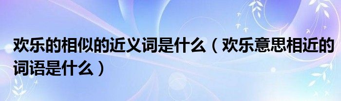 欢乐的相似的近义词是什么（欢乐意思相近的词语是什么）