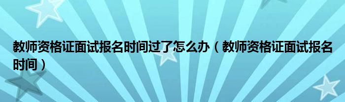 教师资格证面试报名时间过了怎么办（教师资格证面试报名时间）