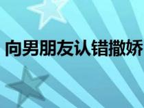 向男朋友认错撒娇（给男朋友撒娇道歉的话）