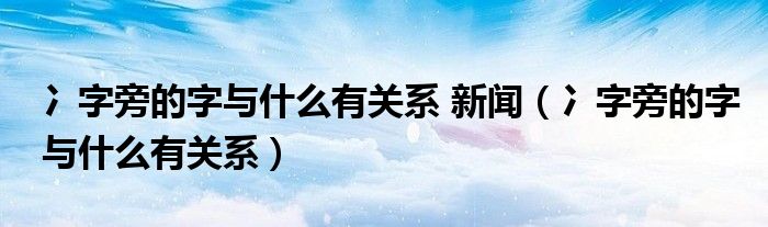 冫字旁的字与什么有关系 新闻（冫字旁的字与什么有关系）