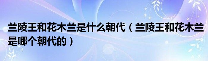 兰陵王和花木兰是什么朝代（兰陵王和花木兰是哪个朝代的）