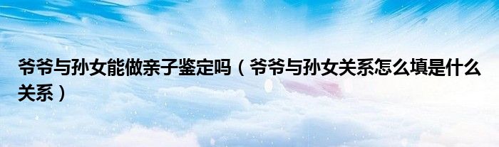 爷爷与孙女能做亲子鉴定吗（爷爷与孙女关系怎么填是什么关系）
