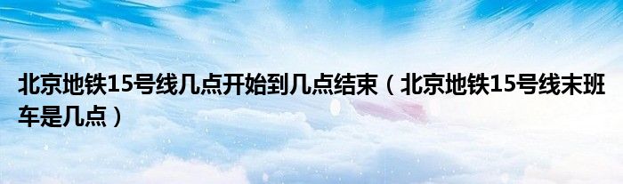 北京地铁15号线几点开始到几点结束（北京地铁15号线末班车是几点）