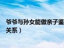 爷爷与孙女能做亲子鉴定吗（爷爷与孙女关系怎么填是什么关系）