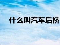 什么叫汽车后桥（汽车后桥是什么意思）