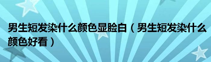 男生短发染什么颜色显脸白（男生短发染什么颜色好看）