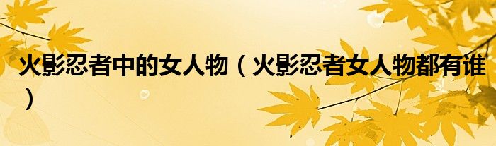 火影忍者中的女人物（火影忍者女人物都有谁）