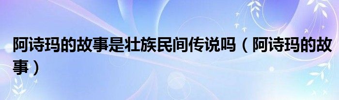 阿诗玛的故事是壮族民间传说吗（阿诗玛的故事）