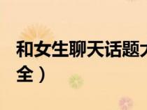 和女生聊天话题大全(二)（和女生聊天话题大全）
