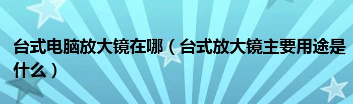 台式电脑放大镜在哪（台式放大镜主要用途是什么）