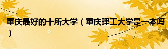 重庆最好的十所大学（重庆理工大学是一本吗）