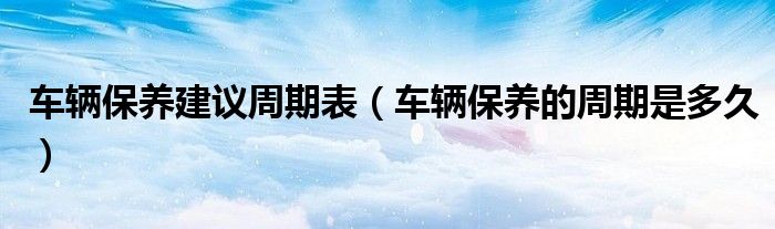车辆保养建议周期表（车辆保养的周期是多久）