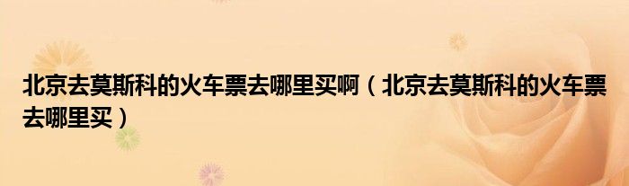 北京去莫斯科的火车票去哪里买啊（北京去莫斯科的火车票去哪里买）